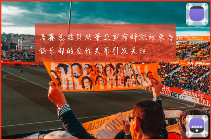 马赛总监贝纳蒂亚宣布辞职结束与俱乐部的合作关系引发关注