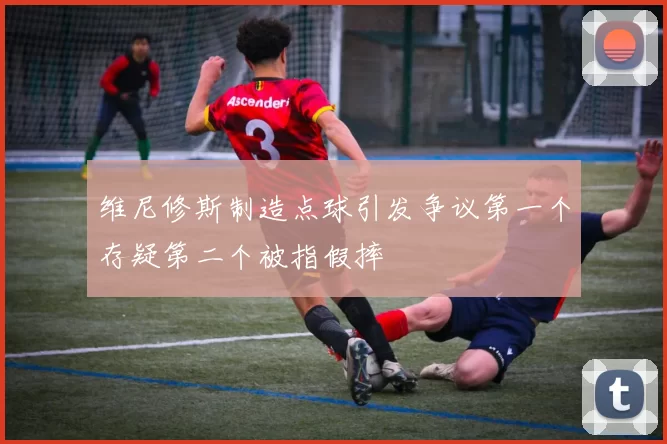 维尼修斯制造点球引发争议第一个存疑第二个被指假摔