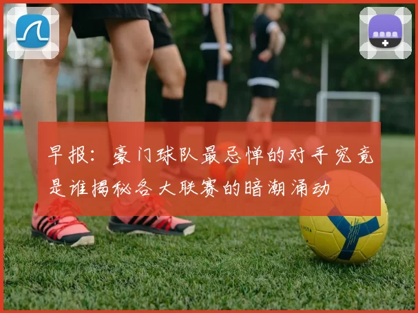 早报：豪门球队最忌惮的对手究竟是谁揭秘各大联赛的暗潮涌动