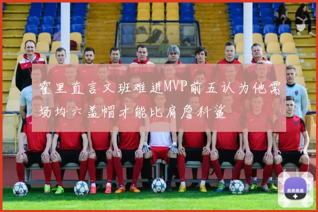 霍里直言文班难进MVP前五认为他需场均六盖帽才能比肩詹科鲨