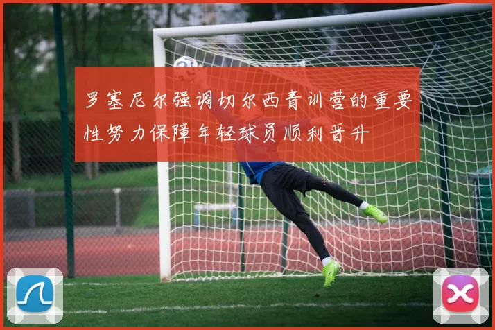 罗塞尼尔强调切尔西青训营的重要性努力保障年轻球员顺利晋升