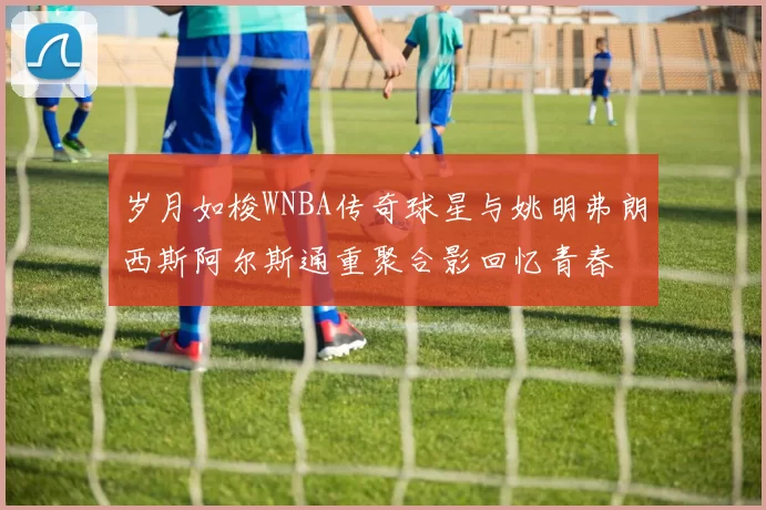 岁月如梭WNBA传奇球星与姚明弗朗西斯阿尔斯通重聚合影回忆青春