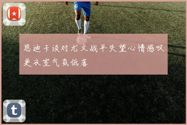 恩迪卡谈对尤文战平失望心情感叹更衣室气氛低落