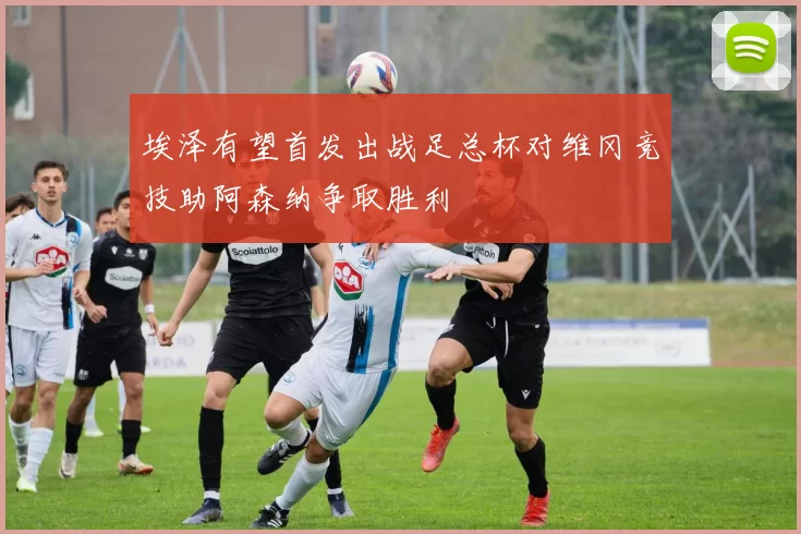 埃泽有望首发出战足总杯对维冈竞技助阿森纳争取胜利