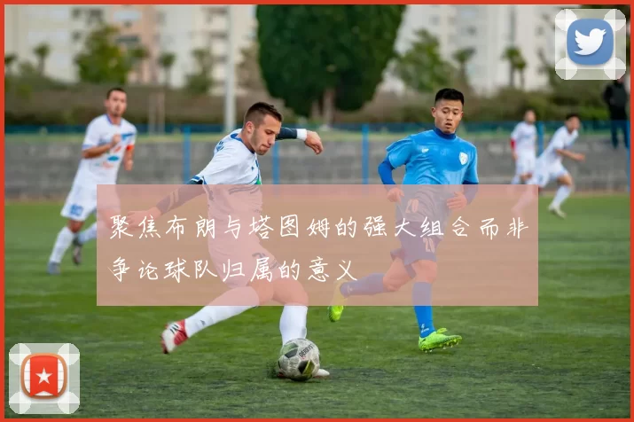 聚焦布朗与塔图姆的强大组合而非争论球队归属的意义