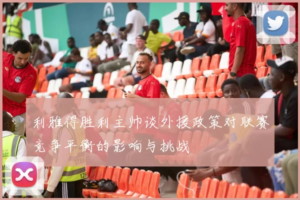 利雅得胜利主帅谈外援政策对联赛竞争平衡的影响与挑战