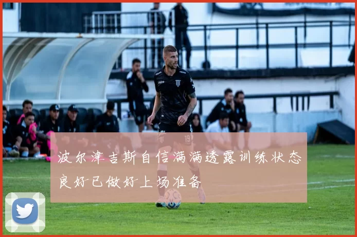 波尔津吉斯自信满满透露训练状态良好已做好上场准备