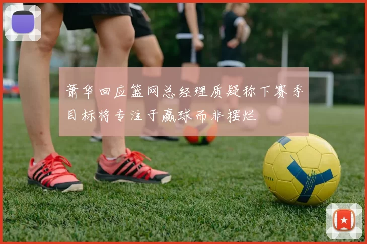 萧华回应篮网总经理质疑称下赛季目标将专注于赢球而非摆烂