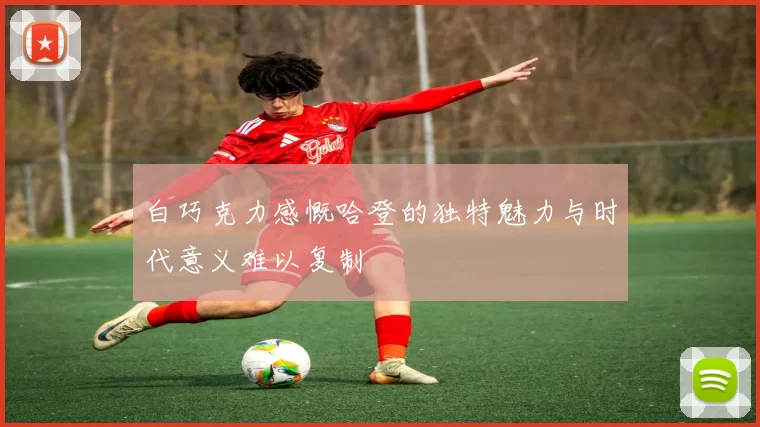 白巧克力感慨哈登的独特魅力与时代意义难以复制