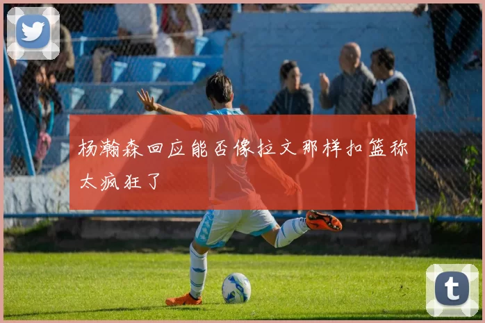 杨瀚森回应能否像拉文那样扣篮称太疯狂了