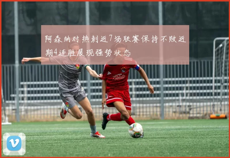 阿森纳对热刺近7场联赛保持不败近期4连胜展现强势状态