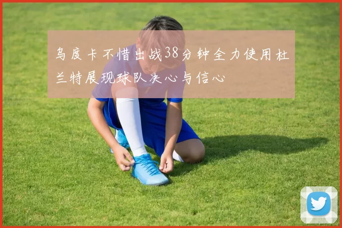 乌度卡不惜出战38分钟全力使用杜兰特展现球队决心与信心