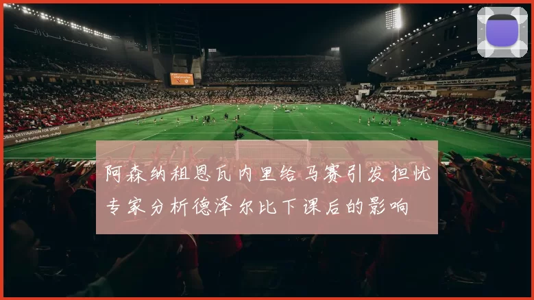 阿森纳租恩瓦内里给马赛引发担忧专家分析德泽尔比下课后的影响