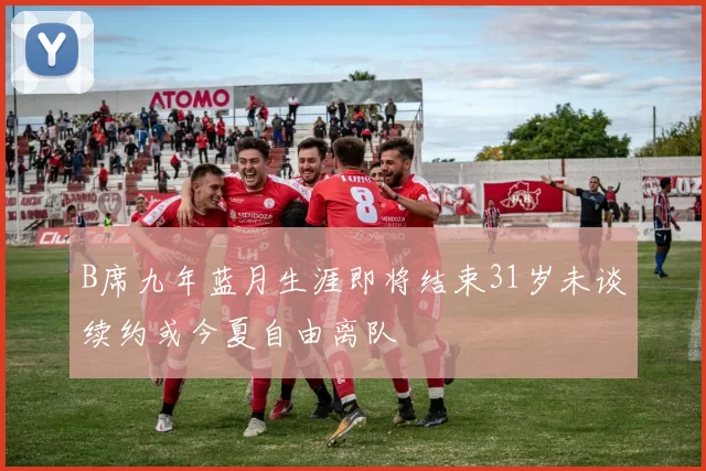 B席九年蓝月生涯即将结束31岁未谈续约或今夏自由离队