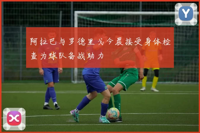 阿拉巴与罗德里戈今晨接受身体检查为球队备战助力