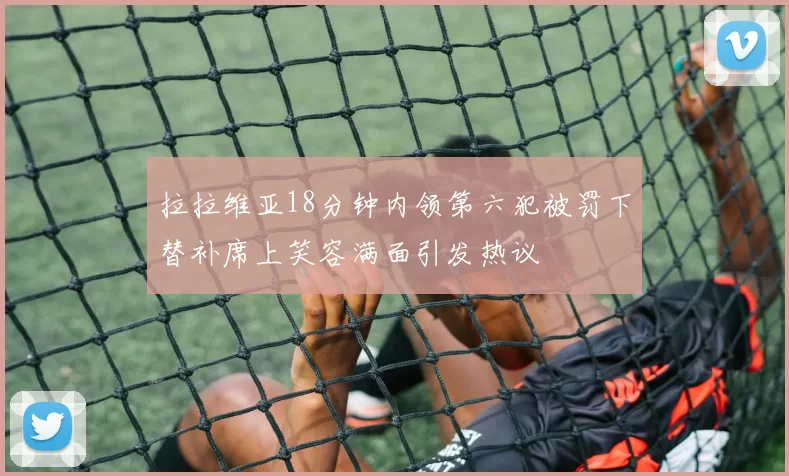 拉拉维亚18分钟内领第六犯被罚下替补席上笑容满面引发热议