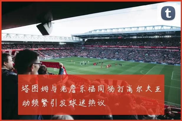 塔图姆与老詹乐福同场打高尔夫互动频繁引发球迷热议