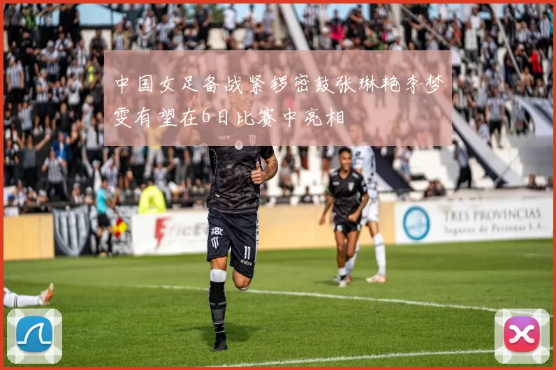 中国女足备战紧锣密鼓张琳艳李梦雯有望在6日比赛中亮相